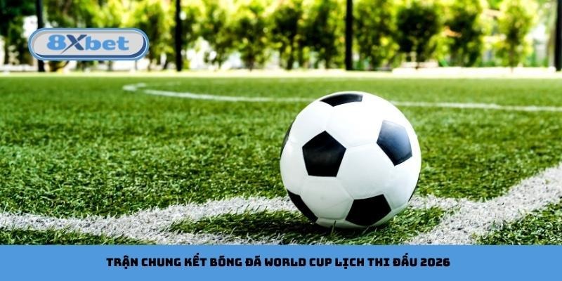 Trận chung kết bóng đá World Cup lịch thi đấu 2026