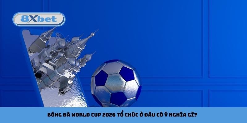 Bóng đá World Cup 2026 tổ chức ở đâu có ý nghĩa gì?